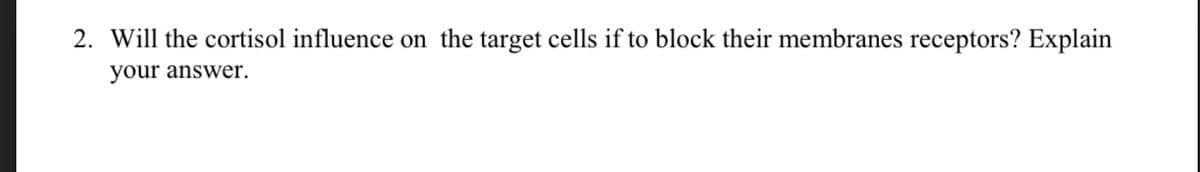 2. Will the cortisol influence on the target cells if to block their membranes receptors? Explain
your answer.