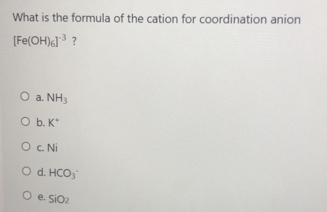 What is the formula of the cation for coordination anion
[Fe(OH)6]3 ?
O a. NH3
O b. K*
O c. Ni
O d. HCO3
O e. SiO2
