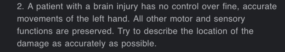 2. A patient with a brain injury has no control over fine, accurate
movements of the left hand. All other motor and sensory
functions are preserved. Try to describe the location of the
damage as accurately as possible.