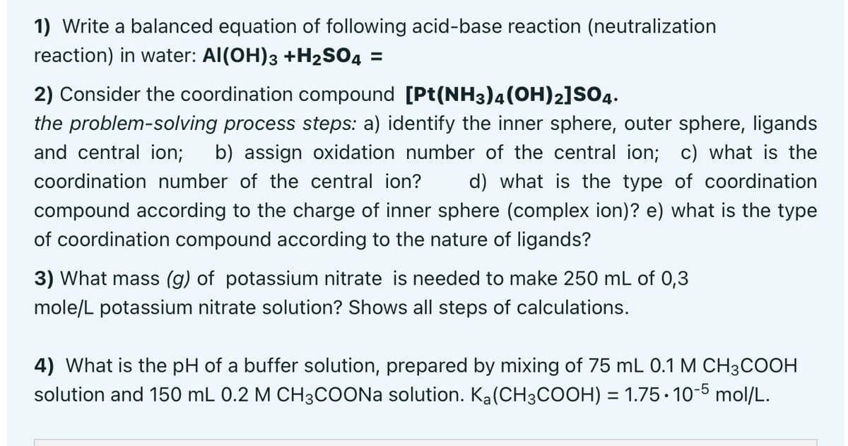 1) Write a balanced equation of following acid-base reaction (neutralization
reaction) in water: Al(OH)3 +H2SO4 =
2) Consider the coordination compound [Pt(NH3)4(OH)2]SO4.
the problem-solving process steps: a) identify the inner sphere, outer sphere, ligands
and central ion;
b) assign oxidation number of the central ion; c) what is the
coordination number of the central ion?
d) what is the type of coordination
compound according to the charge of inner sphere (complex ion)? e) what is the type
of coordination compound according to the nature of ligands?
3) What mass (g) of potassium nitrate is needed to make 250 mL of 0,3
mole/L potassium nitrate solution? Shows all steps of calculations.
4) What is the pH of a buffer solution, prepared by mixing of 75 mL 0.1 M CH3COOH
solution and 150 mL 0.2 M CH3COONA solution. Ka(CH3COOH) = 1.75· 10-5 mol/L.
%3D
