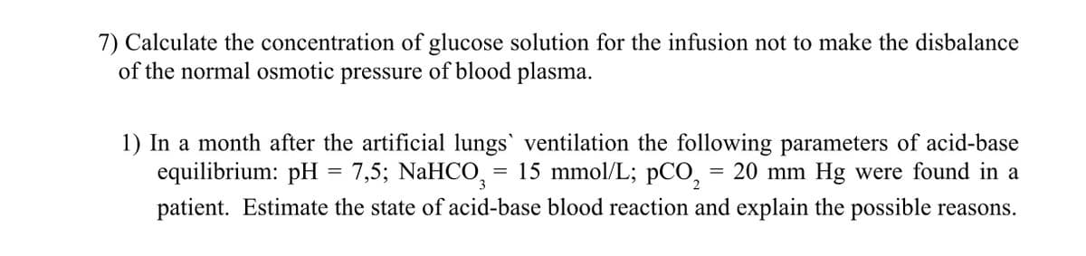 7) Calculate the concentration of glucose solution for the infusion not to make the disbalance
of the normal osmotic pressure of blood plasma.
1) In a month after the artificial lungs` ventilation the following parameters of acid-base
equilibrium: pH = 7,5; NaHCO = 15 mmol/L; pCO, = 20 mm Hg were found in a
patient. Estimate the state of acid-base blood reaction and explain the possible reasons.
3
2