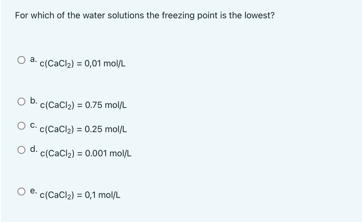 For which of the water solutions the freezing point is the lowest?
a. c(CaCl2) = 0,01 mol/L
b.
c(CaCl2) = 0.75 mol/L
%3D
C. c(CaCl2) = 0.25 mol/L
%3D
d.
c(CaCl2) = 0.001 mol/L
%3D
е.
c(CaCl2) = 0,1 mol/L
