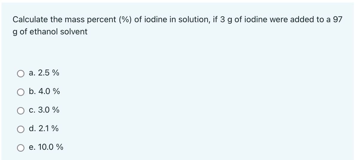 Calculate the mass percent (%) of iodine in solution, if 3 g of iodine were added to a 97
g of ethanol solvent
а. 2.5%
O b. 4.0 %
с. 3.0%
d. 2.1 %
e. 10.0 %
