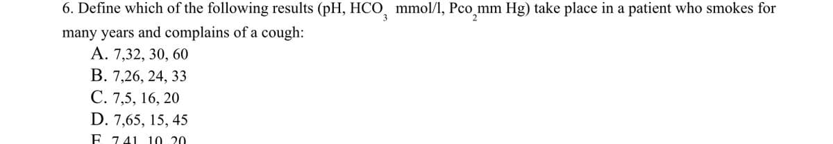 6. Define which of the following results (pH, HCO mmol/l, Pco_mm Hg) take place in a patient who smokes for
3
2
many years and complains of a cough:
A. 7,32, 30, 60
B. 7,26, 24, 33
C. 7,5, 16, 20
D. 7,65, 15, 45
E 741 10 20