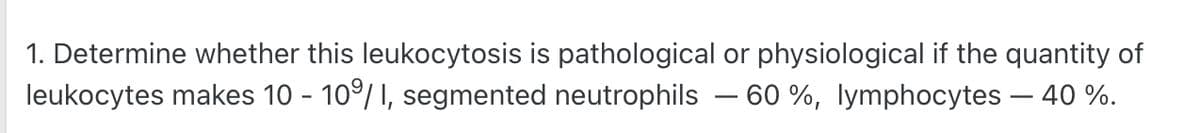 1. Determine whether this leukocytosis is pathological or physiological if the quantity of
leukocytes makes 10 - 10⁹/ I, segmented neutrophils - 60%, lymphocytes - 40 %.