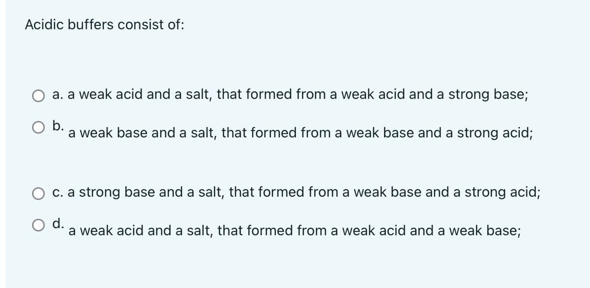 Acidic buffers consist of:
a. a weak acid and a salt, that formed from a weak acid and a strong base;
b.
a weak base and a salt, that formed from a weak base and a strong acid;
c. a strong base and a salt, that formed from a weak base and a strong acid;
O d.
a weak acid and a salt, that formed from a weak acid and a weak base;
