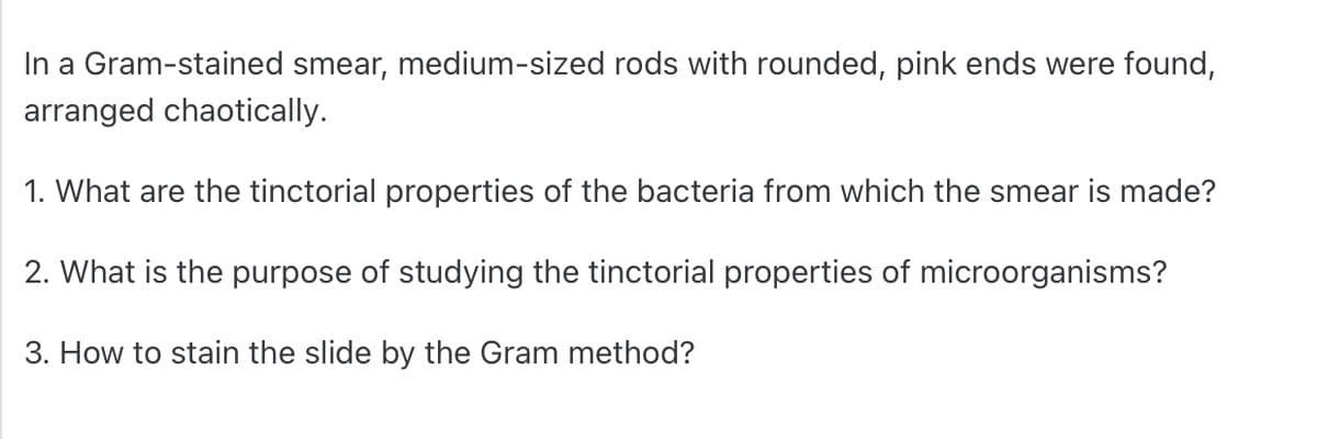 In a Gram-stained smear, medium-sized rods with rounded, pink ends were found,
arranged chaotically.
1. What are the tinctorial properties of the bacteria from which the smear is made?
2. What is the purpose of studying the tinctorial properties of microorganisms?
3. How to stain the slide by the Gram method?