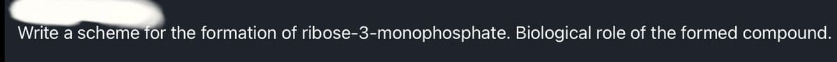 Write a scheme for the formation of ribose-3-monophosphate. Biological role of the formed compound.