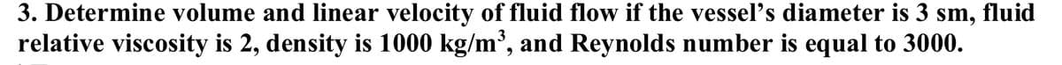 3. Determine volume and linear velocity of fluid flow if the vessel's diameter is 3 sm, fluid
relative viscosity is 2, density is 1000 kg/m', and Reynolds number is equal to 3000.
