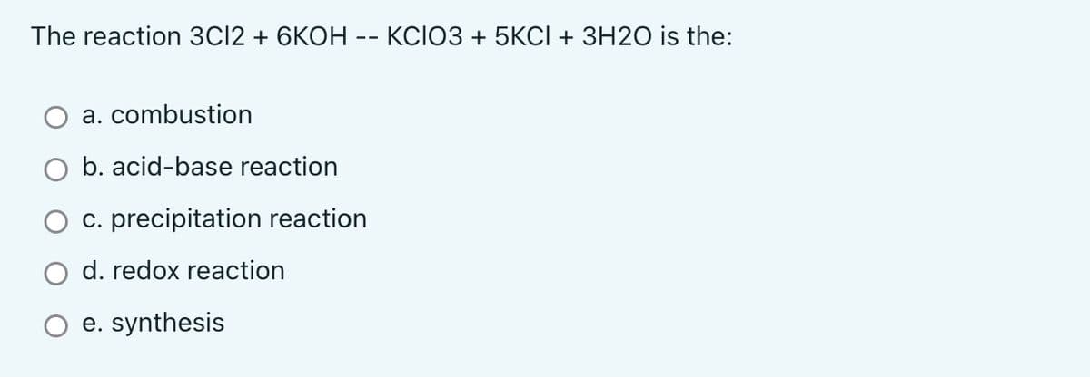 The reaction 3C12 + 6KOH -- KCIO3 + 5KCI + 3H2O is the:
a. combustion
b. acid-base reaction
c. precipitation reaction
d. redox reaction
e. synthesis
