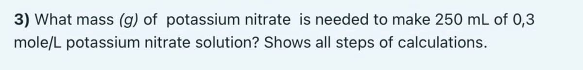 3) What mass (g) of potassium nitrate is needed to make 250 mL of 0,3
mole/L potassium nitrate solution? Shows all steps of calculations.
