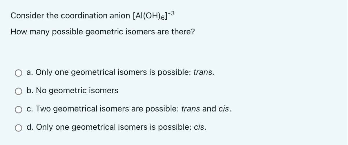 Consider the coordination anion [Al(OH)6]-3
How many possible geometric isomers are there?
a. Only one geometrical isomers is possible: trans.
O b. No geometric isomers
c. Two geometrical isomers are possible: trans and cis.
d. Only one geometrical isomers is possible: cis.
