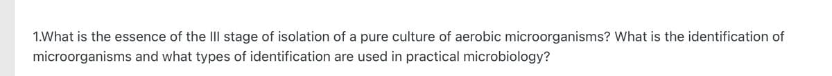 1.What is the essence of the III stage of isolation of a pure culture of aerobic microorganisms? What is the identification of
microorganisms and what types of identification are used practical microbiology?