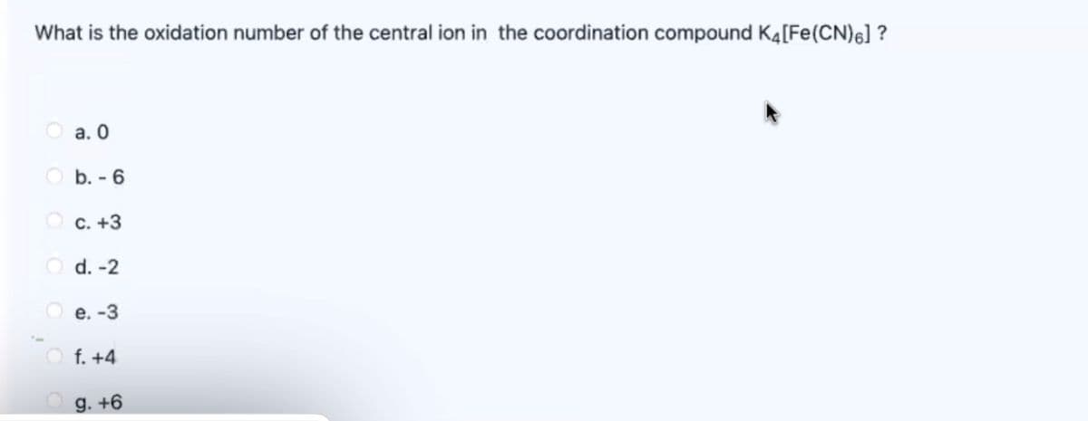 What is the oxidation number of the central ion in the coordination compound K4[Fe(CN)6] ?
O a. 0
O b. - 6
O c. +3
O d. -2
O e. -3
f. +4
g. +6
