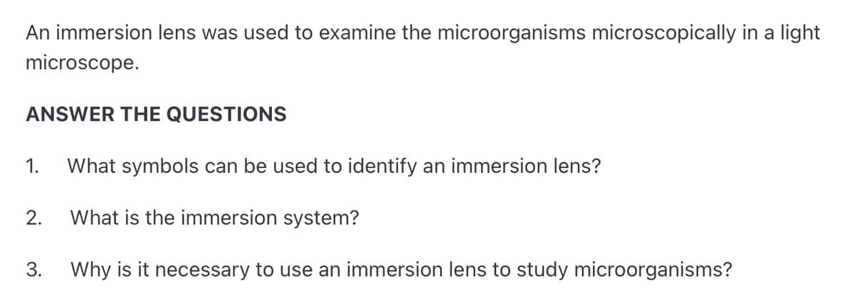 An immersion lens was used to examine the microorganisms microscopically in a light
microscope.
ANSWER THE QUESTIONS
1. What symbols can be used to identify an immersion lens?
What is the immersion system?
3. Why is it necessary to use an immersion lens to study microorganisms?
2.