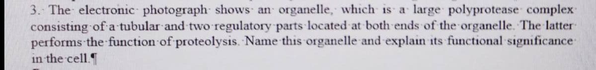 3. The electronic photograph shows an organelle, which is a large polyprotease complex
consisting of a tubular and two regulatory parts located at both ends of the organelle. The latter
performs the function of proteolysis. Name this organelle and explain its functional significance
in the cell.