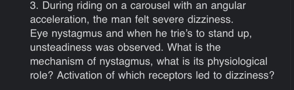 3. During riding on a carousel with an angular
acceleration, the man felt severe dizziness.
Eye nystagmus and when he trie's to stand up,
unsteadiness was observed. What is the
mechanism of nystagmus, what is its physiological
role? Activation of which receptors led to dizziness?