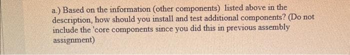 a.) Based on the information (other components) listed above in the
description, how should you install and test additional components? (Do not
include the 'core components since you did this in previous assembly
assignment)