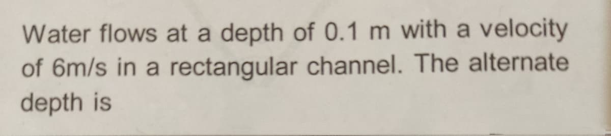 Water flows at a depth of 0.1 m with a velocity
of 6m/s in a rectangular channel. The alternate
depth is