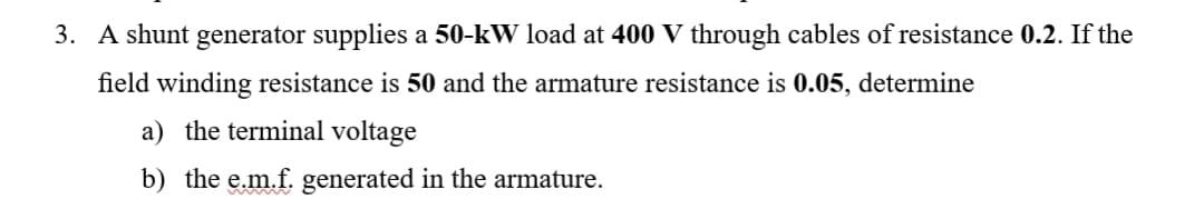 3. A shunt generator supplies a 50-kW load at 400 V through cables of resistance 0.2. If the
field winding resistance is 50 and the armature resistance is 0.05, determine
a) the terminal voltage
b) the e.m.f. generated in the armature.