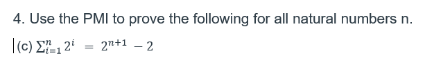 **Problem 4: Use the Principle of Mathematical Induction (PMI) to prove the following statement for all natural numbers \( n \).**

**(c)** \( \sum_{i=1}^{n} 2^i = 2^{n+1} - 2 \)

In this problem, you are asked to use the Principle of Mathematical Induction to prove that the sum of the series \( \sum_{i=1}^{n} 2^i \) is equal to \( 2^{n+1} - 2 \) for all natural numbers \( n \).

*Steps Involved in Mathematical Induction:*
1. **Base Case**: Verify the statement for the initial value, typically \( n=1 \).
2. **Inductive Step**: Assume the statement holds for \( n = k \), and then prove it holds for \( n = k+1 \).

The given series and expression involve exponential growth, and confirming this identity through PMI solidifies your understanding of series summation and exponentiation properties in algebra.