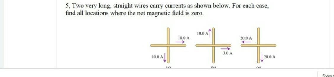 5, Two very long, straight wires carry currents as shown below. For each case,
find all locations where the net magnetic field is zero.
10.0 A
10.0 A
20.0 A
3.0 A
10.0 A
20.0 A
