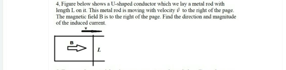 4, Figure below shows a U-shaped conductor which we lay a metal rod with
length L on it. This metal rod is moving with velocity i to the right of the page.
The magnetic field B is to the right of the page. Find the direction and magnitude
of the induced current.
