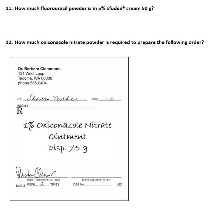 11. How much fluorouracil powder is in 5% Efudex® cream 50 g?
12. How much oxiconazole nitrate powder is required to prepare the following order?
Dr. Barbara Clemmons
121 West Loop
Tacoma, WA 00000
phone 555-0404
For
Sharon Parker
Address
R
1% Oxiconazole Nitrate
Ointment
Disp. 75 g
Bater Clear
SUBSTITUTION PERMITTED
TIMES
MeK-3 REFILL 2
Date 1-21
DISPENSE AS WRITTEN
DEA No.
MO