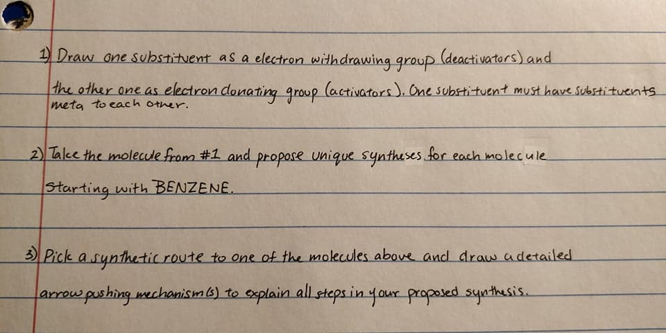 1) Draw one substituent as a electron withdrawing group
(deactivators) and
the other one as electron donating group (activators). One substituent must have substituents
meta to each other.
2) Talke the molecule from #1 and propose unique syntheses for each molecule
Starting with BENZENE.
3 Pick a synthe tic route to one of the molecules above and draw adetailed
arrow pushing mechanism6) to explain all stepsin your proposed synthesis.
