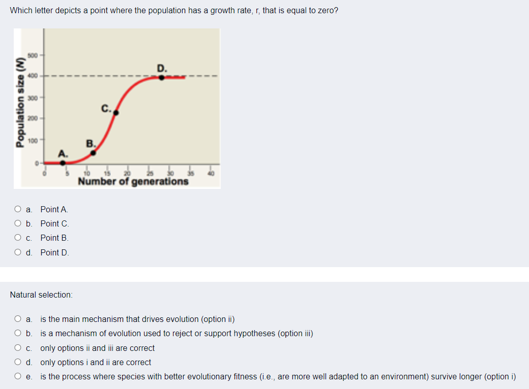 Which letter depicts a point where the population has a growth rate, r, that is equal to zero?
500
D.
400
300
C.
200
100-
B.
A.
10
Number of generations
O a
Point A.
Point C.
Ос.
Point B.
O d
Point D.
Natural selection:
O a
is the main mechanism that drives evolution (option ii)
O b
is a mechanism of evolution used to reject or support hypotheses (option ii)
only options ii and iii are correct
O d. only options i and ii are correct
is the process where species with better evolutionary fitness (i.e., are more well adapted to an environment) survive longer (option i)
Oe.
Population size (N)
