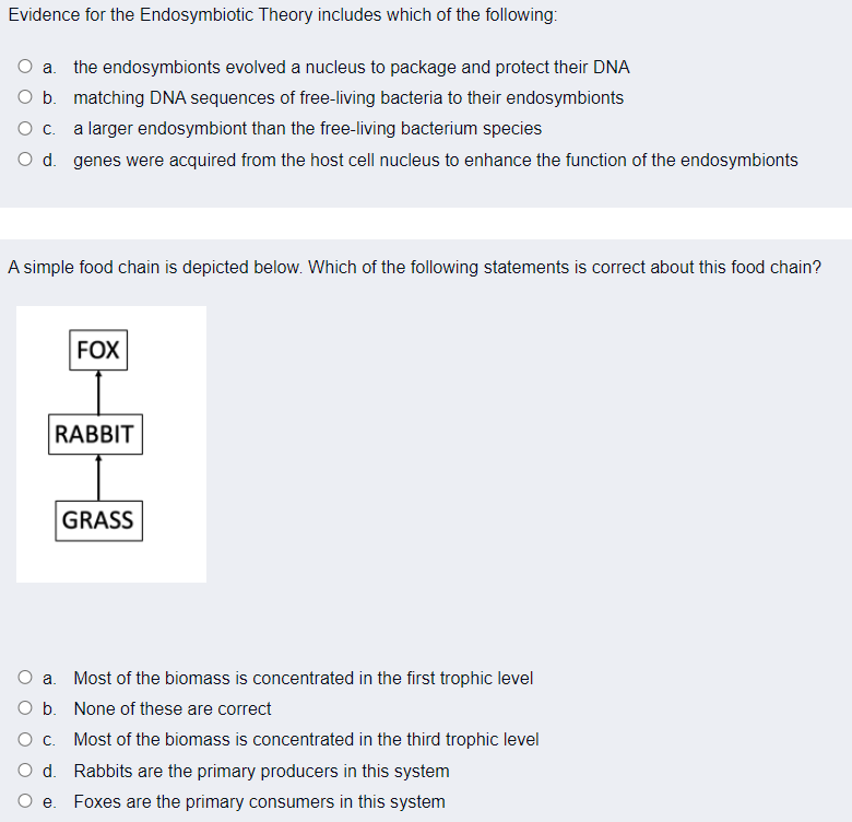 Evidence for the Endosymbiotic Theory includes which of the following:
O a. the endosymbionts evolved a nucleus to package and protect their DNA
O b. matching DNA sequences of free-living bacteria to their endosymbionts
Oc.
a larger endosymbiont than the free-living bacterium species
O d. genes were acquired from the host cell nucleus to enhance the function of the endosymbionts
A simple food chain is depicted below. Which of the following statements is correct about this food chain?
FOX
RABBIT
GRASS
O a. Most of the biomass is concentrated in the first trophic level
O b. None of these are correct
Oc.
Most of the biomass is concentrated in the third trophic level
O d. Rabbits are the primary producers in this system
Foxes are the primary consumers in this system
