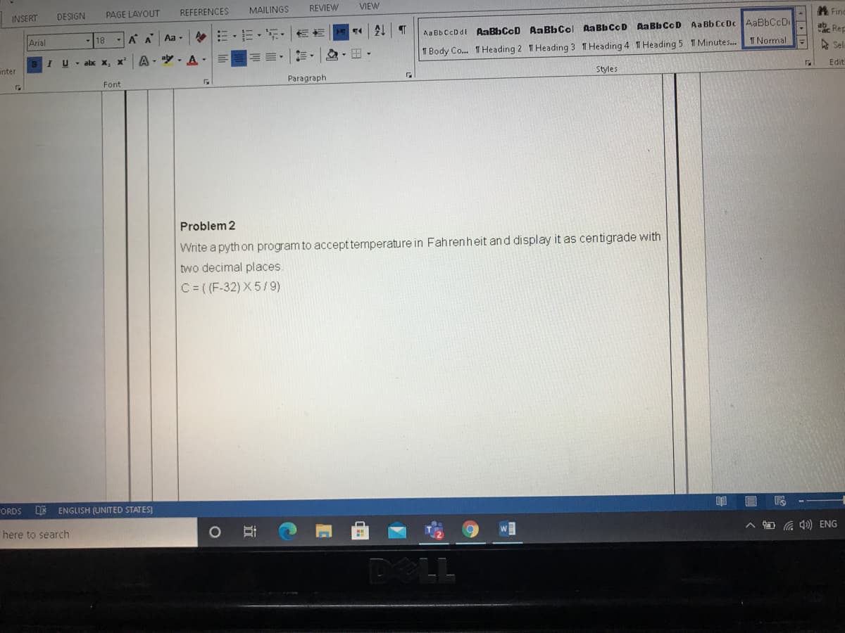 REFERENCES
MAILINGS
REVIEW
VIEW
A Find
DESIGN
PAGE LAYOUT
INSERT
Aa BbCcDdE AaBbCcD Aa BbCcl AaBb CcD AaBbCcD Aa Bb Cc Dc AABBCCD
T Normal
ab. Rep
A A
Aa -
Arial
A Sel
三,
1 Body Co. 1T Heading 2 T Heading 3 T Heading 4 T Heading 5 T Minutes.
U - abx x, x'
A - y. A-
Edit
anter
Styles
Paragraph
Font
Problem 2
Write a pyth on program to accept temperature in Fahrenheit and display it as centigrade with
two decimal places
C= ((F-32) X5/9)
ORDS DE ENGLISH (UNITED STATES)
O G ) ENG
here to search
POLL
