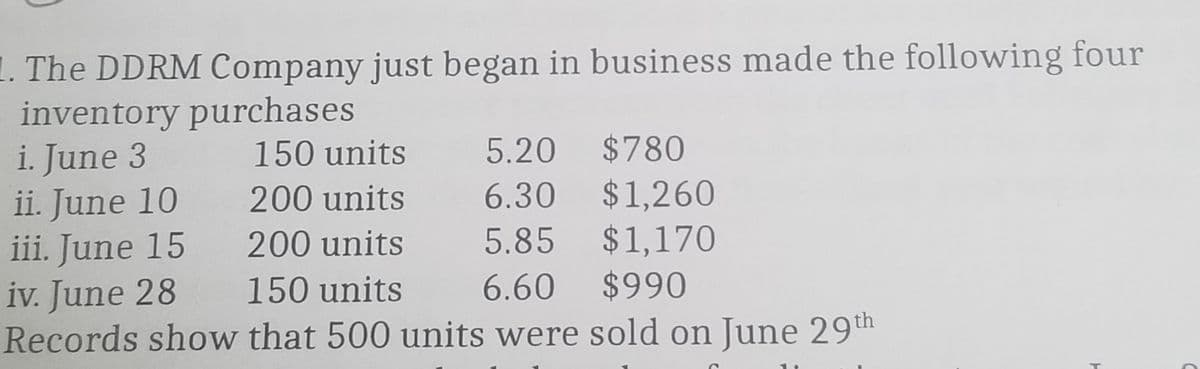 1. The DDRM Company just began in business made the following four
inventory purchases
i. June 3
ii. June 10
iii. June 15
iv. June 28
Records show that 500 units were sold on June 29th
150 units
5.20 $780
6.30 $1,260
5.85 $1,170
6.60 $990
200 units
200 units
150 units
