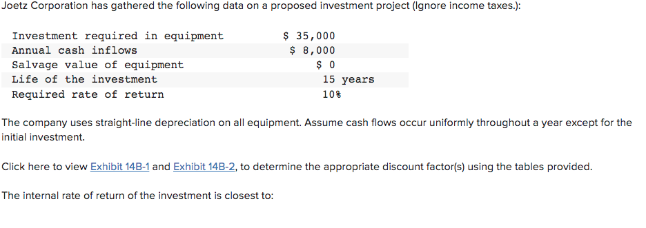 Joetz Corporation has gathered the following data on a proposed investment project (Ignore income taxes.):
Investment required in equipment
Annual cash inflows
Salvage value of equipment
Life of the investment
Required rate of return
$ 35,000
$ 8,000
$0
The internal rate of return of the investment is closest to:
15 years
10%
The company uses straight-line depreciation on all equipment. Assume cash flows occur uniformly throughout a year except for the
initial investment.
Click here to view Exhibit 14B-1 and Exhibit 14B-2, to determine the appropriate discount factor(s) using the tables provided.