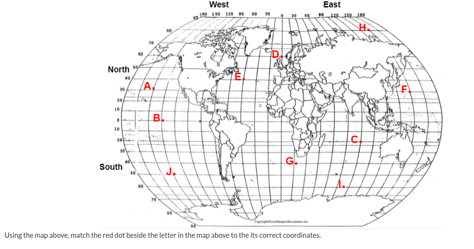 North 50
40
20
10
30
0
10
20
30
South
60
50
60
70
B
LE
A.
BL
70
80
J₂
80
West
180 150 120 90 60 30
Co
0
East
30 60 90 120 150 180
G
kick
Copyrightworldmapwithcountries.net
90
Using the map above, match the red dot beside the letter in the map above to the its correct coordinates.
9