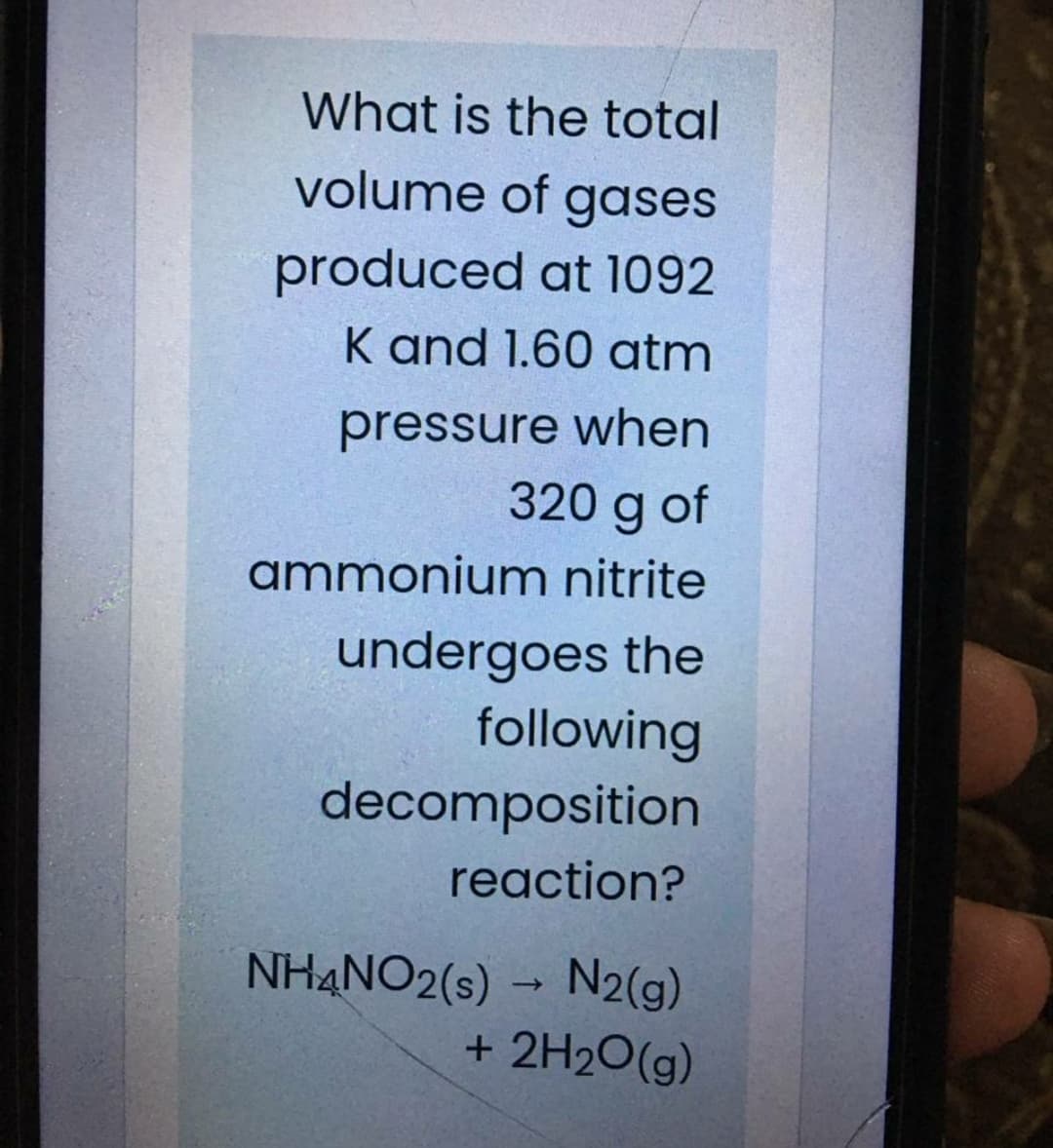 What is the total
volume of gases
produced at 1092
K and 1.60 atm
pressure when
320 g of
ammonium nitrite
undergoes the
following
decomposition
reaction?
NH4NO2(s) → N2(g)
+ 2H20(g)
