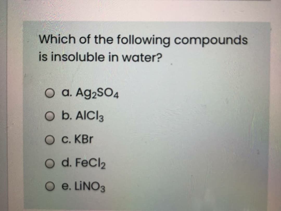 Which of the following compounds
is insoluble in water?
O a. Ag2SO4
O b. AICI3
O c. KBr
O d. FeCl2
O e. LINO3
