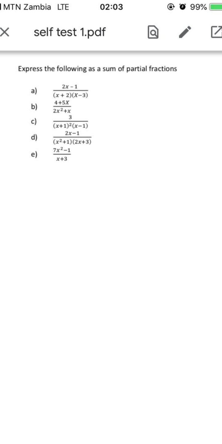 IMTN Zambia LTE
02:03
99%
self test 1.pdf
Express the following as a sum of partial fractions
2x - 1
a)
(x+ 2)(X-3)
4+5X
b)
2x2+x
3
c)
(x+1)2(x-1)
2х-1
d)
(x2+1)(2x+3)
7x2-1
e)
x+3
