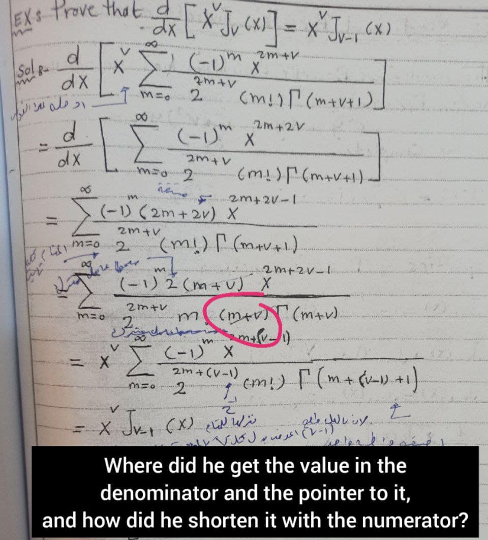 EXt trove that [X Ju CxI] = x* Jv-s <x)
Sol g-
dX
2.
ヘャut
2m +2V.
(-1)" X
2m+V
(m!) (m+v+1).
2m+2v-1
m.
(-1) (2m+2v) X
2m+V
m=0
2.
2m+2V-1
(-1) 2 (m+v) X
2m+v
(m+v) (m+).
ミx IC-リ"X
2m+ (V-1)
%3D
cm!) (m+(v-) +1)
=x Ju
レVSJいくレー)
Where did he get the value in the
denominator and the pointer to it,
and how did he shorten it with the numerator?

