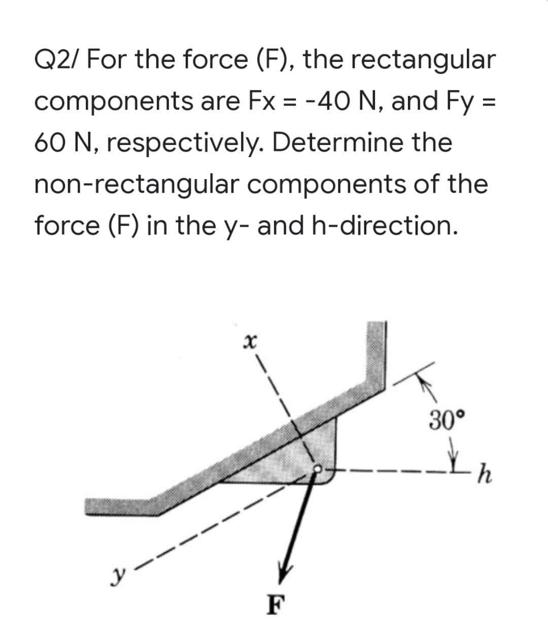 Q2/ For the force (F), the rectangular
components are Fx = -40 N, and Fy =
60 N, respectively. Determine the
non-rectangular components of the
force (F) in the y- and h-direction.
30°
h
F
