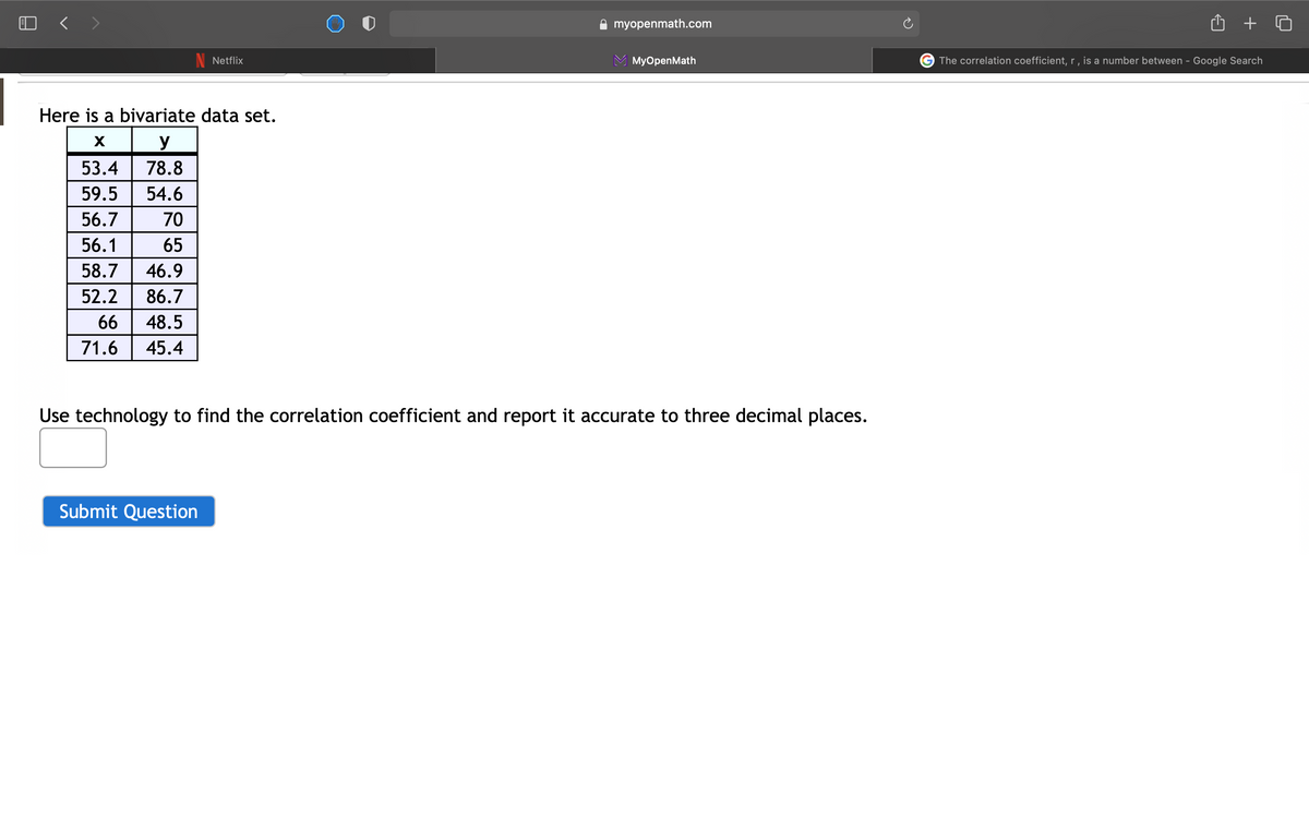 O < >
myopenmath.com
+
Netflix
МyOpenMath
G The correlation coefficient, r , is a number between - Google Search
Here is a bivariate data set.
X
y
53.4
78.8
59.5
54.6
56.7
70
56.1
65
58.7
46.9
52.2
86.7
66
48.5
71.6
45.4
Use technology to find the correlation coefficient and report it accurate to three decimal places.
Submit Question
