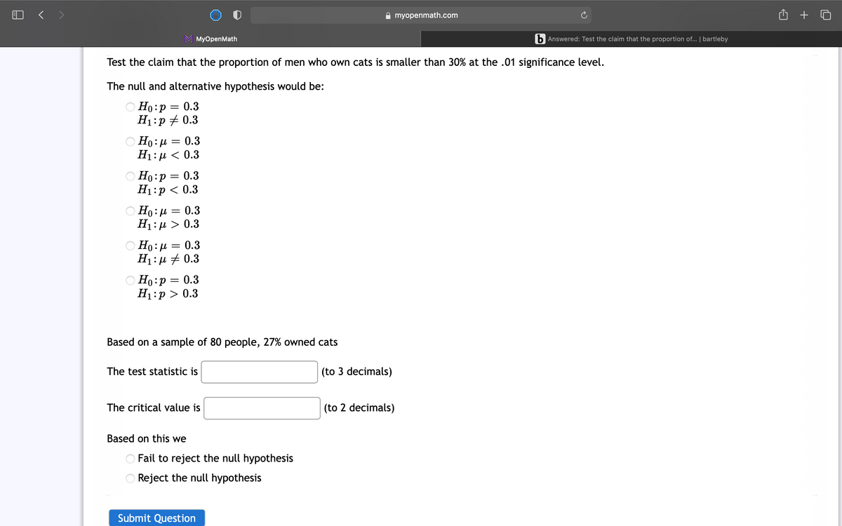 A myopenmath.com
MyOpenMath
b Answered: Test the claim that the proportion of... | bartleby
Test the claim that the proportion of men who own cats is smaller than 30% at the .01 significance level.
The null and alternative hypothesis would be:
O Ho:p = 0.3
H1:p + 0.3
O Ho: µ = 0.3
H1:µ < 0.3
O Ho:p = 0.3
H1:p < 0.3
Ο Η: μ 0.3
Ho: 4
H1:µ > 0.3
O Ho:
H1:µ + 0.3
= 0.3
O Ho:p = 0.3
H1:p > 0.3
Based on a sample of 80 people, 27% owned cats
The test statistic is
(to 3 decimals)
The critical value is
(to 2 decimals)
Based on this we
O Fail to reject the null hypothesis
O Reject the null hypothesis
Submit Question
