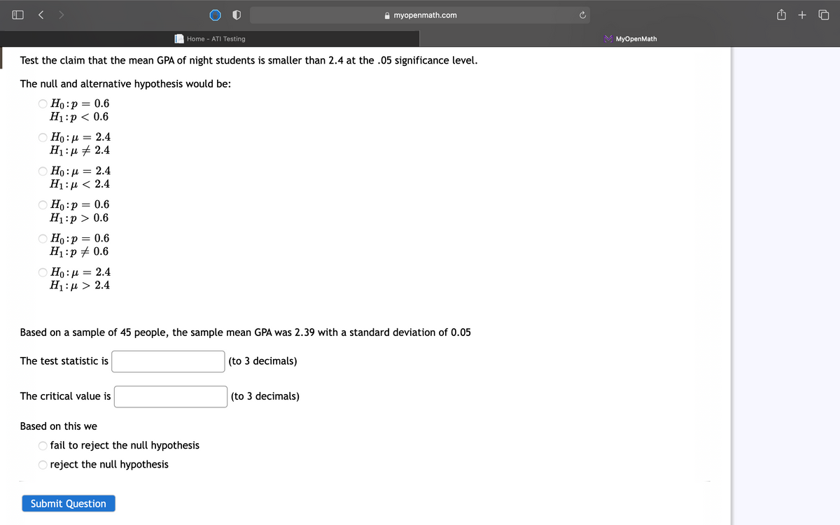 A myopenmath.com
Home - ATI Testing
МyOpenMath
Test the claim that the mean GPA of night students is smaller than 2.4 at the .05 significance level.
The null and alternative hypothesis would be:
O Ho :p
Но: р — 0.6
H1:p < 0.6
Но: и — 2.4
H1:µ # 2.4
Ο Η: μ=2.4
Ні:и < 2.4
O Ho:p = 0.6
H1:p > 0.6
O Ho:P
H1:p + 0.6
O Ho : µ = 2.4
H1: µ > 2.4
Based on a sample of 45 people, the sample mean GPA was 2.39 with a standard deviation of 0.05
The test statistic is
(to 3 decimals)
The critical value is
(to 3 decimals)
Based on this we
O fail to reject the null hypothesis
reject the null hypothesis
Submit Question
