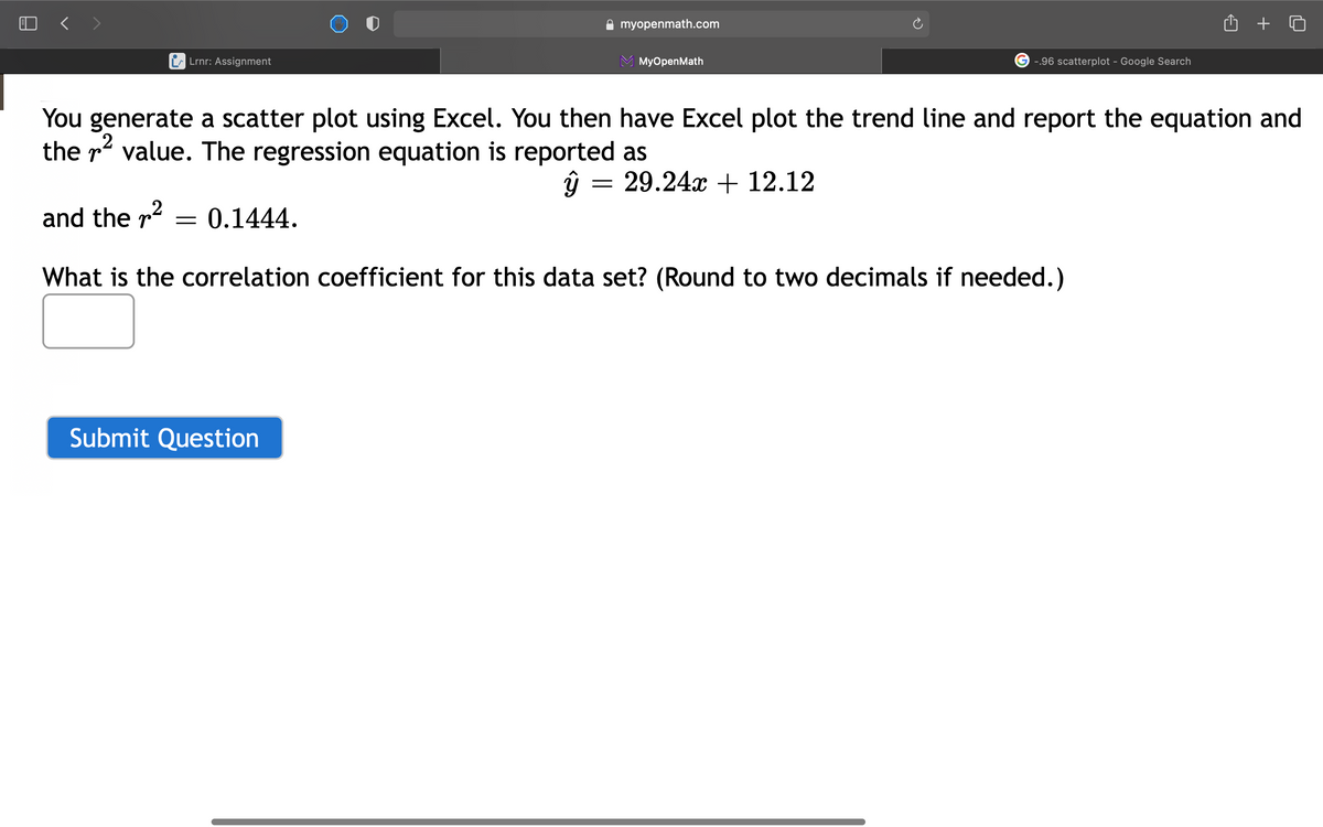 O < >
myopenmath.com
Lrnr: Assignment
MyOpenMath
-.96 scatterplot - Google Search
You generate a scatter plot using Excel. You then have Excel plot the trend line and report the equation and
the r? value. The regression equation is reported as
ŷ = 29.24x + 12.12
2
and the r
0.1444.
What is the correlation coefficient for this data set? (Round to two decimals if needed.)
Submit Question
