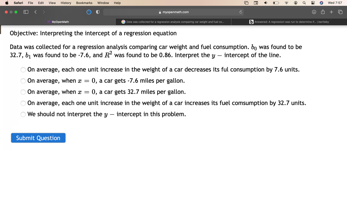 Safari
File
Edit
View
History
Bookmarks
Window
Help
Wed 7:57
myopenmath.com
МyOpenMath
Data was collected for a regression analysis comparing car weight and fuel co...
b Answered: A regression was run to determine if... | bartleby
Objective: Interpreting the intercept of a regression equation
Data was collected for a regression analysis comparing car weight and fuel consumption. bo was found to be
32.7, b1 was found to be -7.6, and R was found to be 0.86. Interpret the y – intercept of the line.
On average, each one unit increase in the weight of a car decreases its ful consumption by 7.6 units.
On average, when x =
0, a car gets -7.6 miles per gallon.
On average, when x =
0, a car gets 32.7 miles per gallon.
On average, each one unit increase in the weight of a car increases its fuel comsumption by 32.7 units.
O We should not interpret the y – intercept in this problem.
Submit Question
