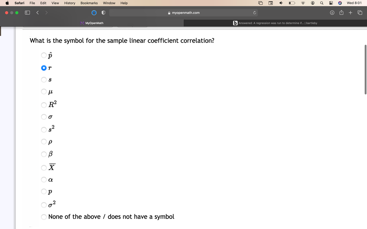 Safari
File
Edit
View
History
Bookmarks
Window
Help
Wed 8:01
A myopenmath.com
MyOpenMath
b Answered: A regression was run to determine if... | bartleby
What is the symbol for the sample linear coefficient correlation?
Or
S
O R?
2
X
.2
None of the above / does not have a symbol
