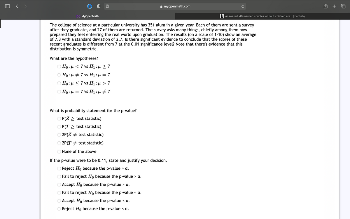 O < >
A myopenmath.com
MyOpenMath
b Answered: 40 married couples without children are... | bartleby
The college of science at a particular university has 351 alum in a given year. Each of them are sent a survey
after they graduate, and 27 of them are returned. The survey asks many things, chiefly among them how
prepared they feel enterring the real world upon graduation. The results (on a scale of 1-10) show an average
of 7.3 with a standard deviation of 2.7. Is there significant evidence to conclude that the scores of these
recent graduates is different from 7 at the 0.01 significance level? Note that there's evidence that this
distribution is symmetric.
What are the hypotheses?
Ο Η: μ < 7 vs Η: μ 7
Ο H0: μ 7 vs H1 : μ 7
O Ho: µ <7 vs H1:µ > 7
O Ho: µ = 7 vs H1 : µ + 7
What is probability statement for the p-value?
O P(Z > test statistic)
P(T > test statistic)
O 2P(Z + test statistic)
2P(T + test statistic)
None of the above
If the p-value were to be 0.11, state and justify your decision.
Reject Ho because the p-value > a.
Fail to reject Ho because the p-value
> a.
O Accept Ho because the p-value > a.
O Fail to reject Ho because the p-value < a.
O Accept Ho because the p-value < a.
O Reject Ho because the p-value < a.
