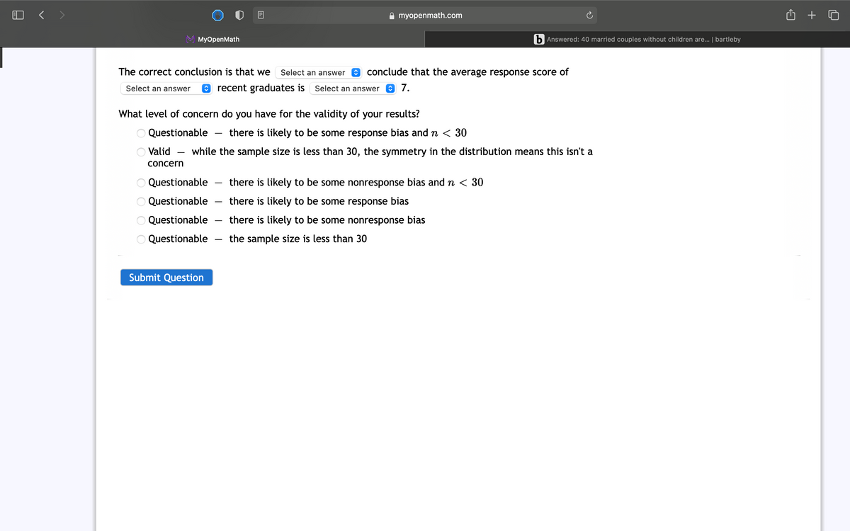 A myopenmath.com
MyOpenMath
b Answered: 40 married couples without children are... | bartleby
The correct conclusion is that we
Select an answer
O conclude that the average response score of
Select an answer
O recent graduates is
Select an answer
7.
What level of concern do you have for the validity of your results?
Questionable
there is likely to be some response bias and n < 30
Valid
while the sample size is less than 30, the symmetry in the distribution means this isn't a
concern
Questionable
there is likely to be some nonresponse bias and n < 30
Questionable
there is likely to be some response bias
Questionable
there is likely to be some nonresponse bias
Questionable
the sample size is less than 30
Submit Question
° 88
