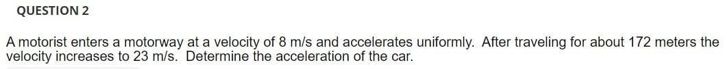 QUESTION 2
A motorist enters a motorway at a velocity of 8 m/s and accelerates uniformly. After traveling for about 172 meters the
velocity increases to 23 m/s. Determine the acceleration of the car.
