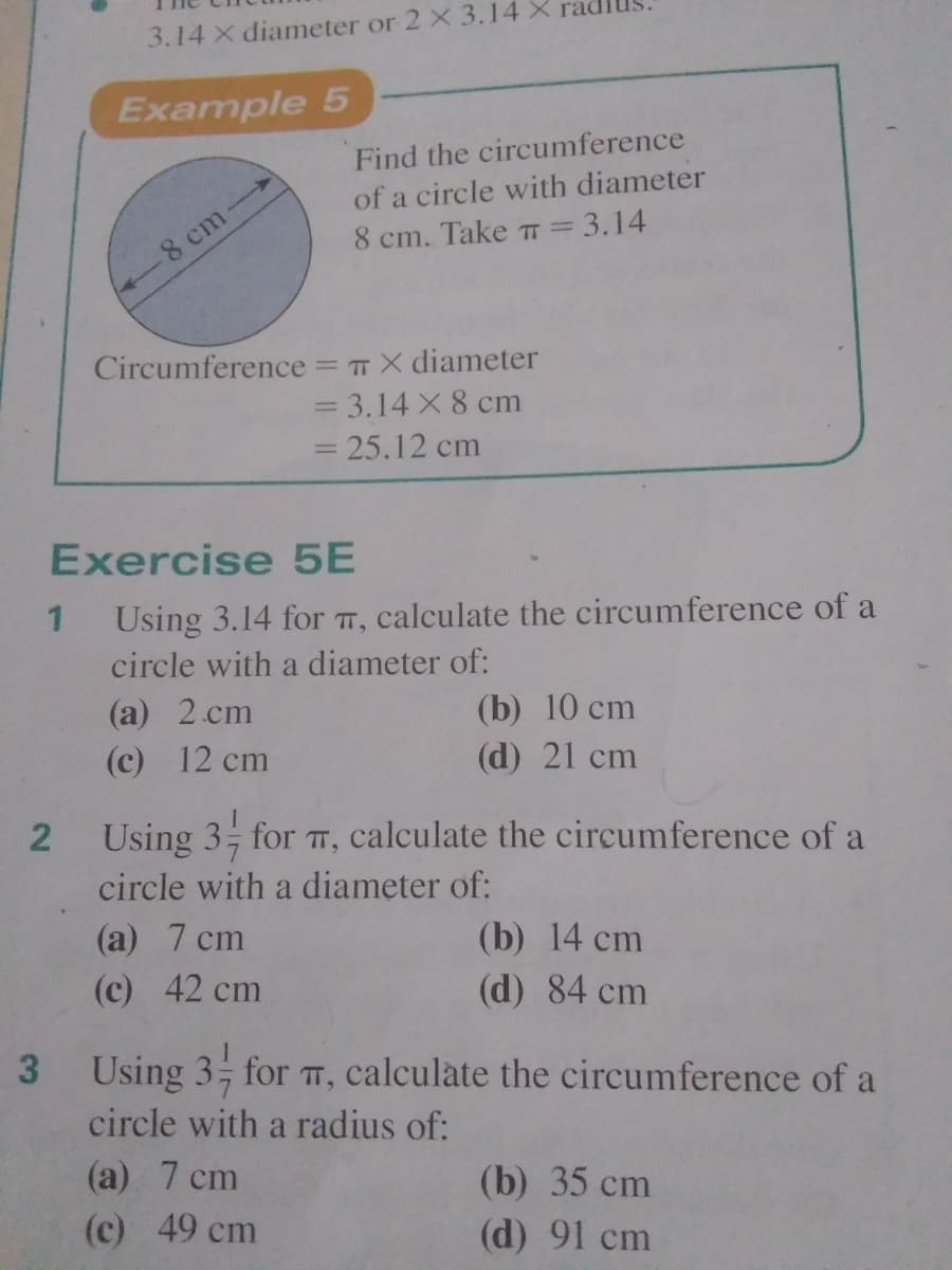 3.14 X diameter or 2 X 3.14 X ra
Example 5
Find the circumference
of a circle with diameter
8 cm
8 cm. Take TT =3.14
%3D
Circumference = TX diameter
= 3.14 X 8 cm
= 25.12 cm
Exercise 5E
Using 3.14 for T, calculate the circumference of a
circle with a diameter of:
(a) 2 cm
(c) 12 cm
(b) 10 cm
(d) 21 cm
Using 3; for T,
calculate the circumference of a
circle with a diameter of:
(a) 7 cm
(c) 42 cm
(b) 14 cm
(d) 84 cm
3 Using 3 for TT, calculate the circumference of a
circle with a radius of:
(a) 7 cm
(b) 35 cm
(c) 49 cm
(d) 91 cm
